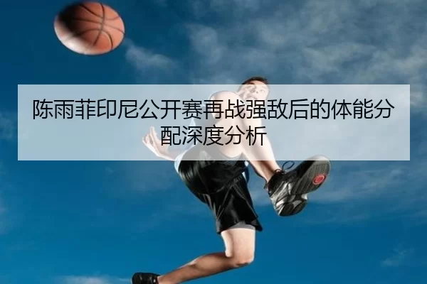 陈雨菲印尼公开赛再战强敌后的体能分配深度分析
