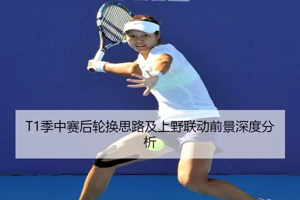 T1季中赛后轮换思路及上野联动前景深度分析 | B-One Sports