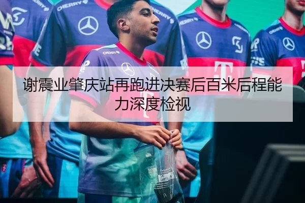 谢震业肇庆站再跑进决赛后百米后程能力深度检视